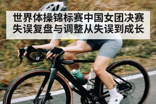 世界体操锦标赛中国女团决赛失误复盘与调整从失误到成长