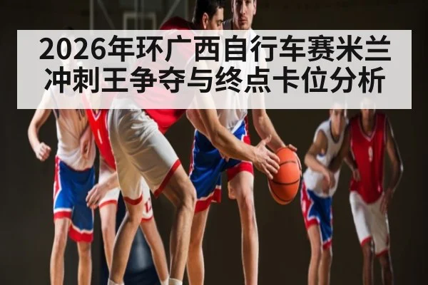 2026年环广西自行车赛米兰冲刺王争夺与终点卡位分析